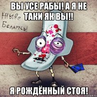 вы усе рабы! а я не таки як вы!! я рождённый стоя!