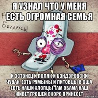 я узнал что у меня есть огромная семья и эстонец и поляк и бэндэровски чувак. есть румыны и литовцы в сша есть наши хлопцы там обама наш живёт грошей скоро принесёт