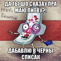 да ты шо сказау пра маю литву?! дабавлю в чёрны списак