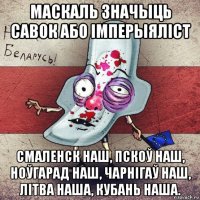 маскаль значыць савок або імперыяліст смаленск наш, пскоў наш, ноўгарад наш, чарнігаў наш, літва наша, кубань наша.