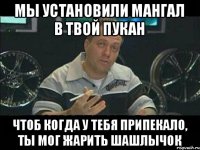 Мы установили мангал в твой пукан чтоб когда у тебя припекало, ты мог жарить шашлычок