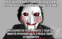 Кристина, твой пёс помог меня убить ну игра не окончена в твоём планшете бомба она взорвётся через минуту, у тебя есть минута прокукарекать 3 раза и таймер остановится