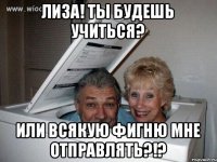 Лиза! Ты будешь учиться? Или всякую фигню мне отправлять?!?