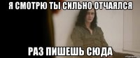 я смотрю ты сильно отчаялся раз пишешь сюда
