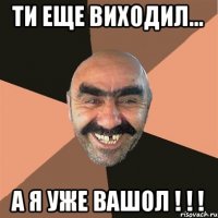 Ти еще виХоДиЛ... А Я уЖе ВаШоЛ ! ! !