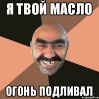 Я твой масло огонь подливал