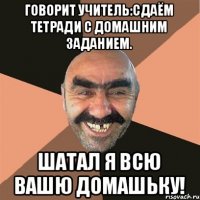 Говорит учитель:сдаём тетради с домашним заданием. Шатал я всю вашю домашьку!