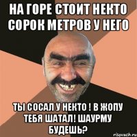 На горе стоит некто сорок метров у него ты сосал у некто ! В жопу тебя шатал! шаурму будешь?