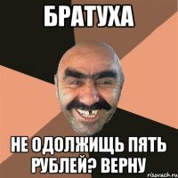 братуха не одолжищь пять рублей? Верну