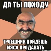 Да ты походу Троешник пойдёшь мясо продавать