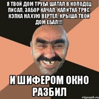 я твой дом труба шатал в колодец писал, забор качал, калитка тряс, кэпка на хую вертел, крыша твой дом ебал!!! и шифером окно разбил