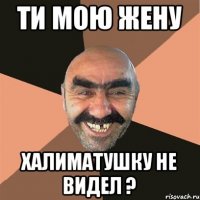 Ти мою жену Халиматушку не видел ?