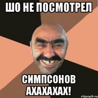 шо не посмотрел симпсонов ахахахах!