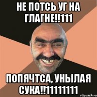 НЕ ПОТСЬ УГ НА ГЛАГНЕ!!111 ПОПЯЧТСА, УНЫЛАЯ СУКА!!11111111