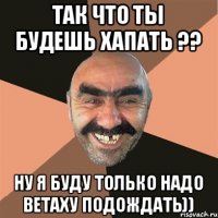 ТАК ЧТО ТЫ БУДЕШЬ ХАПАТЬ ?? НУ Я БУДУ ТОЛЬКО НАДО ВЕТАХУ ПОДОЖДАТЬ))