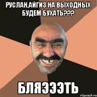 Руслан,Айгиз на выходных будем бухать??? Бляэээть