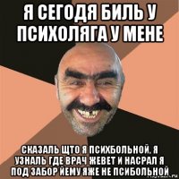 я сегодя биль у психоляга у мене сказаль щто я психбольной, я узналь где врач жевет и насрал я под забор йему яже не псибольной