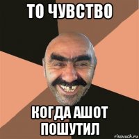 то чувство когда ашот пошутил