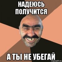 надеюсь получится а ты не убегай