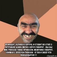  приходит человек к врачу, и ставит на стол 3 литровую банку мочи а врач говорит - вы бы мне рюкзак говна принесли. мужчина говорит, снимая с пллечей рюкзак - я так и знал что понадобится !!!