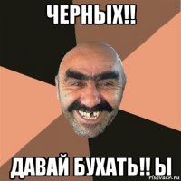 черных!! давай бухать!! ы