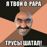 я твой o`papa трусы шатал!