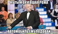 ну ты и охуевшая рожа автомобиль ему подовай