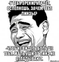 -У тебя зрение упадёт, ослепнешь, зачем тебе линзы? -Чтоб не видеть больше тебя. Жаль уши от линз не отпадывают.