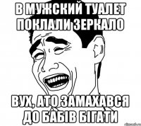 в мужский туалет поклали зеркало вух, ато замахався до бабів бігати