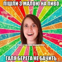 Пішли з малою на пиво Галя берега не бачить