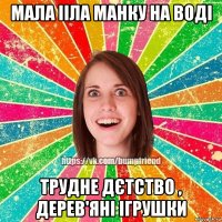 Мала ііла манку на воді Трудне дєтство , дерев'яні ігрушки
