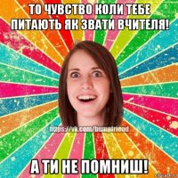 то чувство коли тебе питають як звати вчителя! а ти не помниш!