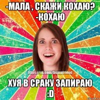-мала , скажи кохаю? -кохаю хуя в сраку запираю :d