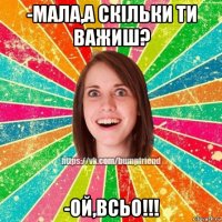 -мала,а скільки ти важиш? -ой,всьо!!!