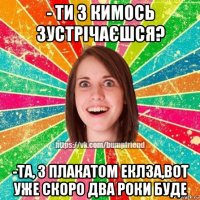 - ти з кимось зустрічаєшся? -та, з плакатом еклза,вот уже скоро два роки буде