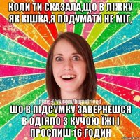 коли ти сказала,що в ліжку як кішка,я подумати не міг, шо в підсумку завернешся в одіяло з кучою їжі і проспиш 16 годин