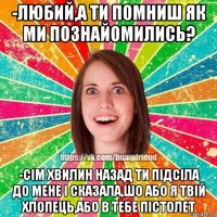 -любий,а ти помниш як ми познайомились? -сім хвилин назад ти підсіла до мене і сказала,шо або я твій хлопець,або в тебе пістолет
