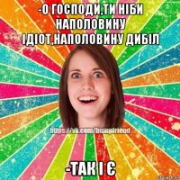 -о господи,ти ніби наполовину ідіот,наполовину дибіл -так і є