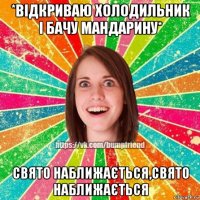 *відкриваю холодильник і бачу мандарину* свято наближається,свято наближається