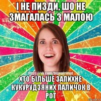 і не пизди, шо не змагалась з малою хто більше запихне кукурудзяних паличок в рот