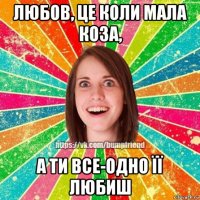 любов, це коли мала коза, а ти все-одно її любиш