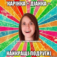карінка + діанка = найкращі подруги)