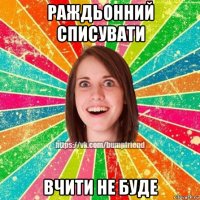 раждьонний списувати вчити не буде