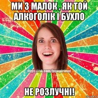 ми з малок , як той алкоголік і бухло не розлучні!