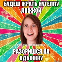 будеш жрать нутеллу ложкой разоришся на одьожку