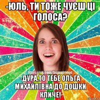 -юль, ти тоже чуєш ці голоса? -дура,то тебе ольга михайлівна до дошки кличе!