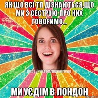 як що всі тп дізнаються,що ми з сестрою про них говоримо... ми уєдім в лондон