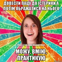 довести пацу до істерики а потім ображатися на нього можу, вмію, практикую