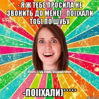 - я ж тебе просила не звонить до мене! - поііхали тобі по шубу -поііхали)*****