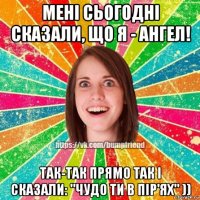 мені сьогодні сказали, що я - ангел! так-так прямо так і сказали: "чудо ти в пір'ях" ))
